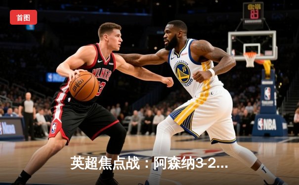 英超焦点战：阿森纳3-2险胜热刺，萨卡传射建功助枪手登顶积分榜