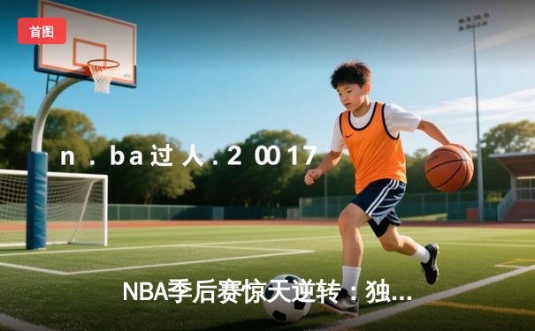 NBA季后赛惊天逆转：独行侠加时鏖战终结快船赛季征程