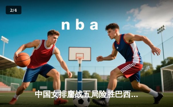 中国女排鏖战五局险胜巴西 张常宁砍28分率队逆转 - 2